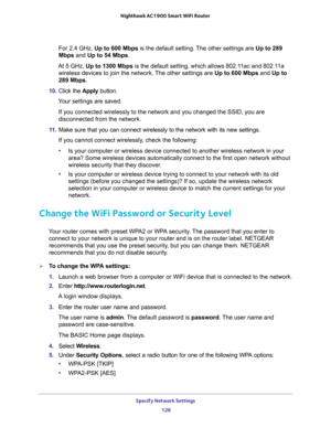 Page 128Specify Network Settings 
128 Nighthawk AC1900 Smart WiFi Router 
For 2.4 GHz, Up to 600 Mbps is the default setting. The other settings are Up to 289 
Mbps and Up to 54 Mbps.
At 5 GHz, Up to 1300 Mbps is the default setting, which allows 802.11ac and 802.11a 
wireless devices to join the network. The other settings are Up to 600 Mbps and Up to 
289 Mbps.
10. Click the Apply button.
Your settings are saved.
If you connected wirelessly to the network and you changed the SSID, you are 
disconnected from...