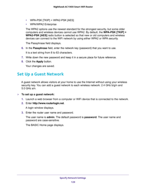 Page 129Specify Network Settings 
129  Nighthawk AC1900 Smart WiFi Router
•WPA-PSK [TKIP} + WPA2-PSK [AES]
•WPA/WPA2 Enterprise
The WPA2 options use the newest standard for the strongest security, but some older 
computers and wireless devices cannot use WPA2. By default, the WPA-PSK [TKIP] + 
WPA2-PSK [AES] radio button is selected so that new or old computers and wireless 
devices can connect to the WiFi network by using either WPA2 or WPA security. 
The Passphrase field displays.
6. In the Passphrase field,...