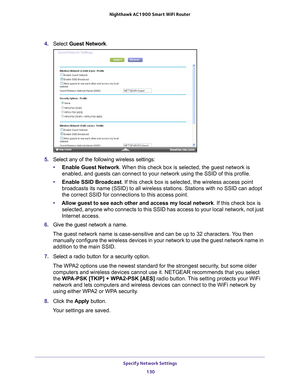 Page 130Specify Network Settings 130
Nighthawk AC1900
 Smart  WiFi Router 
4. Select  Guest Network .
5. Select any of the following wireless settings:
• Enable Guest Network. When this check box is selected, the guest network is 
enabled, and guests can connect to your network using the SSID of this p\
rofile.
• Enable SSID Broadcast. If this check box is selected, the wireless access point 
broadcasts its name (SSID) to all wireless stations. Stations with no \
SSID can adopt 
the correct SSID for connections...