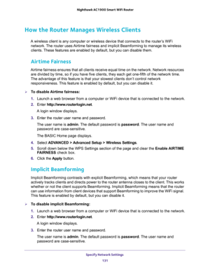 Page 131Specify Network Settings 
131  Nighthawk AC1900 Smart WiFi Router
How the Router Manages Wireless Clients
A wireless client is any computer or wireless device that connects to the router’s WiFi 
network. The router uses Airtime fairness and implicit Beamforming to manage its wireless 
clients. These features are enabled by default, but you can disable them. 
Airtime Fairness
Airtime fairness ensures that all clients receive equal time on the network. Network resources 
are divided by time, so if you have...