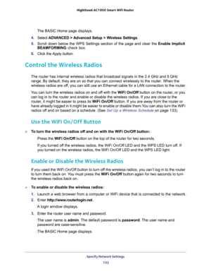 Page 132Specify Network Settings 
132 Nighthawk AC1900 Smart WiFi Router 
The BASIC Home page displays.
4. Select ADVANCED > Advanced Setup > Wireless Settings.
5. Scroll down below the WPS Settings section of the page and clear the Enable Implicit 
BEAMFORMING check box.
6. Click the Apply button.
Control the Wireless Radios
The router has internal wireless radios that broadcast signals in the 2.4 GHz and 5 GHz 
range. By default, they are on so that you can connect wirelessly to the router. When the 
wireless...