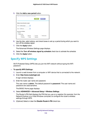 Page 134Specify Network Settings 134
Nighthawk AC1900
 Smart  WiFi Router 
5. Click the  Add a new period button.
6. Use the lists, radio buttons, and check boxes to set up a period during \
which you want to 
turn off the wireless signal.
7.  Click the  Apply button.
The Advanced Wireless Settings page displays.
8.  Select the  T
 urn off wireless signal by schedule  check box to activate the schedule.
9.  Click the  Apply button.
Specify WPS Settings
Wi-Fi Protected Setup (WPS) lets you join the WiFi network...