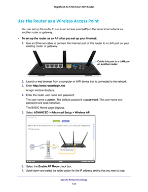 Page 137Specify Network Settings 137
 Nighthawk AC1900
 Smart WiFi Router
Use the Router as a Wireless Access Point
You can set up the router to run as an access point (AP) on the same lo\
cal network as 
another router or gateway.
To set up the router as an AP after you set up your Internet:
1.  Use an Ethernet cable to connect the Internet port of this router to a L\
AN port on your 
existing router or gateway

. 
Cable this port to a LAN port
on another router
2.  Launch a web browser from a computer or WiFi...