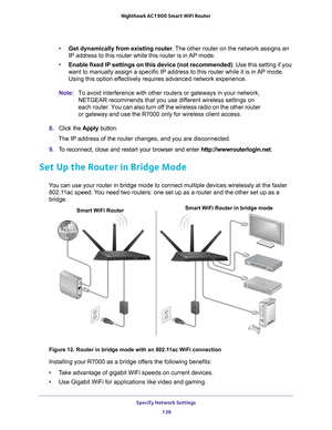 Page 138Specify Network Settings 138
Nighthawk AC1900
 Smart  WiFi Router 
•Get dynamically from existing router . The other router on the network assigns an 
IP address to this router while this router is in AP mode.
• Enable fixed IP settings on this device (not recommended) . Use this setting if you 
want to manually assign a specific IP address to this router while it is\
 in 
 AP mode. 
Using this option effectively requires advanced network experience.
Note: To avoid interference with other routers or...