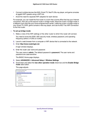 Page 139Specify Network Settings 139
 Nighthawk AC1900
 Smart WiFi Router
•Connect multiple devices like NAS, Smart TV, NeoTV, Blu-ray player, and game consoles 
at gigabit WiFi speeds using a WiFi link.
• A
void the need for separate WiFi adapters for each device.
For example, you can install the first router in a room like a home office that has your Internet 
connection, then set up the second router in bridge mode. Place the rout\
er in bridge mode in 
a dif

ferent room that has your home entertainment...