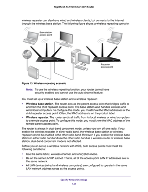 Page 141Specify Network Settings 141
 Nighthawk AC1900
 Smart WiFi Router
wireless repeater can also have wired and wireless clients, but connects\
 to the Internet 
through the wireless base station. The following figure shows a wireless\
 repeating scenario.
Repeater
Base station
access point
access point
Figure 13. Wireless repeating scenario
Note:
To use the wireless repeating function, your router cannot have 
security enabled and cannot use the auto channel feature.
You must set up a wireless base station...