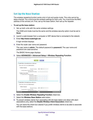 Page 142Specify Network Settings 142
Nighthawk AC1900
 Smart  WiFi Router 
Set Up the Base Station 
The wireless repeating function works only in hub and spoke mode. The units cannot be 
daisy-chained. You must know the wireless settings for both units. You must know the MAC 
address of the remote unit. First, set up the base station, then set up \
the repeater.
To set up the base station:
1. Set up both units with the same wireless settings.
The SSID and mode must be the same and the wireless security option...