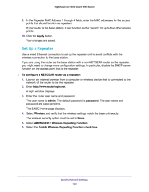 Page 143Specify Network Settings 
143  Nighthawk AC1900 Smart WiFi Router
9. In the Repeater MAC Address 1 through 4 fields, enter the MAC addresses for the access 
points that should function as repeaters.
If your router is the base station, it can function as the “parent” for up to four other access 
points.
10. Click the Apply button. 
Your changes are saved.
Set Up a Repeater
Use a wired Ethernet connection to set up the repeater unit to avoid conflicts with the 
wireless connection to the base station.
If...