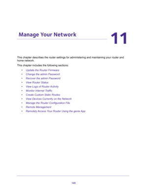 Page 145145
11
11.   Manage Your Network
This chapter describes the router settings for administering and maintaining your router and 
home network. 
This chapter includes the following sections:
•Update the Router Firmware 
•Change the admin Password 
•Recover the admin Password 
•View Router Status 
•View Logs of Router Activity 
•Monitor Internet Traffic 
•Create Custom Static Routes 
•View Devices Currently on the Network 
•Manage the Router Configuration File 
•Remote Management 
•Remotely Access Your...