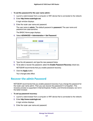 Page 147Manage Your Network 147
 Nighthawk AC1900
 Smart WiFi Router
To set the password for the user name admin:
1. Launch a web browser from a computer or WiFi device that is connected to\
 the network.
2.  Enter  http://www
 .routerlogin.net.
A login window displays.
3.  Enter the router user name and password.
The user name is  admin. 
 The default password is password. The user name and 
password are case-sensitive.
The BASIC Home page displays.
4.  Select  ADV
 ANCED > Administration > Set Password.
5....