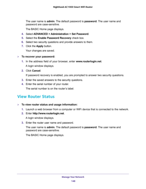 Page 148Manage Your Network 
148 Nighthawk AC1900 Smart WiFi Router 
The user name is admin. The default password is password. The user name and 
password are case-sensitive.
The BASIC Home page displays.
4. Select ADVANCED > Administration > Set Password.
5. Select the Enable Password Recovery check box.
6. Select two security questions and provide answers to them.
7. Click the Apply button.
Your changes are saved.
To recover your password:
1. In the address field of your browser, enter www.routerlogin.net.
A...