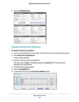 Page 149Manage Your Network 149
 Nighthawk AC1900
 Smart WiFi Router
4. Click the  ADVANCED tab . 
Display Internet Port Statistics
To display Internet port statistics:
1. Launch a web browser from a computer or WiFi device that is connected to\
 the network.
2.  Enter  http://www
 .routerlogin.net.
A login window displays.
3.  Enter the router user name and password.
The user name is  admin. 
 The default password is password. The user name and 
password are case-sensitive.
4.  The BASIC Home page displays
5....