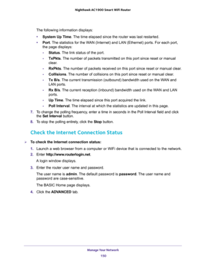 Page 150Manage Your Network 
150 Nighthawk AC1900 Smart WiFi Router 
The following information displays:
•System Up Time. The time elapsed since the router was last restarted.
•Port. The statistics for the WAN (Internet) and LAN (Ethernet) ports. For each port, 
the page displays:
-Status. The link status of the port.
-TxPkts. The number of packets transmitted on this port since reset or manual 
clear.
-RxPkts. The number of packets received on this port since reset or manual clear.
-Collisions. The number of...