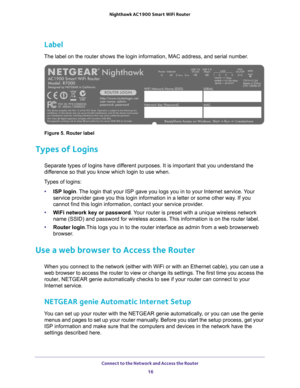 Page 16Connect to the Network and Access the Router 16
Nighthawk AC1900
 Smart  WiFi Router 
Label
The label on the router shows the login information, MAC address, and se\
rial number.
Figure 5. Router label
Types of Logins
Separate types of logins have different purposes. It is important that you understand the 
difference so that you know which login to use when. 
Types of logins: • ISP login. 
 The login that your ISP gave you logs you in to your Internet service. Your 
service provider gave you this login...