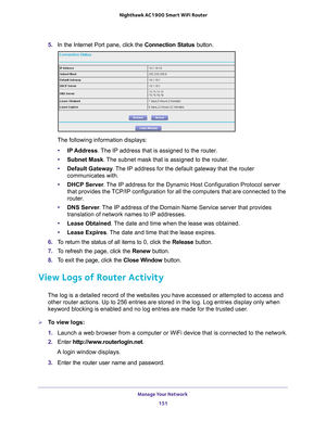 Page 151Manage Your Network 151
 Nighthawk AC1900
 Smart WiFi Router
5. In the Internet Port pane, click the Connection Status button. 
The following information displays:
• IP Address. 
 The IP address that is assigned to the router.
• Subnet Mask. 
 The subnet mask that is assigned to the router.
• Default Gateway . 
 The IP address for the default gateway that the router 
communicates with.
• DHCP Server . 
 The IP address for the Dynamic Host Configuration Protocol server 
that provides the TCP/IP...