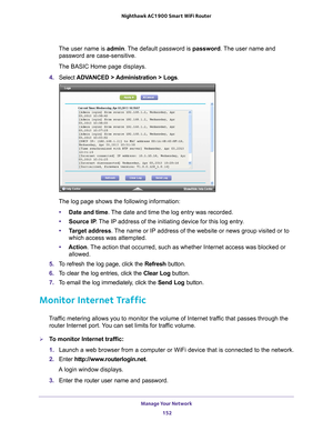 Page 152Manage Your Network 152
Nighthawk AC1900
 Smart  WiFi Router 
The user name is  admin. The default password is password . The user name and 
password are case-sensitive.
The BASIC Home page displays.
4.  Select  ADV
 ANCED > Administration > Logs.
The log page shows the following information:
• Date and time. 
 The date and time the log entry was recorded.
• Source IP . 
 The IP address of the initiating device for this log entry.
• T
arget address . The name or IP address of the website or news group...