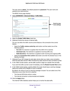 Page 153Manage Your Network 153
 Nighthawk AC1900
 Smart WiFi Router
The user name is  admin. The default password is password. The user name and 
password are case-sensitive.
The BASIC Home page displays.
4.  Select  ADV
 ANCED > Advanced Setup > Traffic Meter .
Scroll to view 
more settings
5. Select the Enable Traffic Meter  check box.
6.  (Optional) Control the volume of Internet traf
 fic.
You can use either the traffic volume control feature or the connection time control  feature:
• Select the T
 raffic...