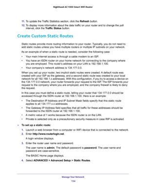 Page 154Manage Your Network 
154 Nighthawk AC1900 Smart WiFi Router 
11. To update the Traffic Statistics section, click the Refresh button.
12. To display more information about the data traffic on your router and to change the poll 
interval, click the Traffic Status button.
Create Custom Static Routes
Static routes provide more routing information to your router. Typically, you do not need to 
add static routes unless you have multiple routers or multiple IP subnets on your network.
As an example of when a...