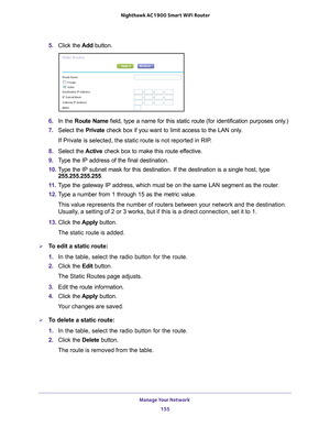 Page 155Manage Your Network 155
 Nighthawk AC1900
 Smart WiFi Router
5. Click the  Add button.
6. In the Route Name field, type a name for this static route (for identification purposes \
only.) 
7.  Select the Private check box if you want to limit access to the LAN only
 . 
If Private is selected, the static route is not reported in RIP. 
8.  Select the  Active check box to make this route ef
 fective. 
9.  T
ype the IP address of the final destination. 
10.  T
ype the IP subnet mask for this destination. If...