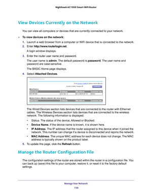 Page 156Manage Your Network 156
Nighthawk AC1900
 Smart  WiFi Router 
View Devices Currently on the Network
You can view all computers or devices that are currently connected to you\
r network.
To view devices on the network:
1. Launch a web browser from a computer or WiFi device that is connected to\
 the network.
2.  Enter  http://www
 .routerlogin.net.
A login window displays.
3.  Enter the router user name and password.
The user name is  admin. 
 The default password is password . The user name and...