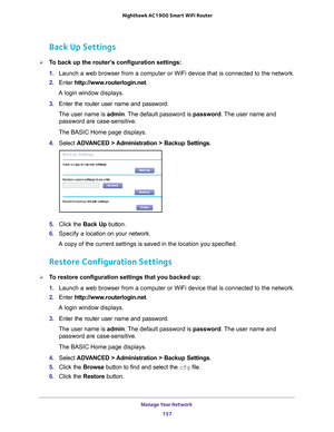 Page 157Manage Your Network 157
 Nighthawk AC1900
 Smart WiFi Router
Back Up Settings
To back up the router’s configuration settings:
1. Launch a web browser from a computer or WiFi device that is connected to\
 the network.
2.  Enter  http://www
 .routerlogin.net.
A login window displays.
3.  Enter the router user name and password.
The user name is  admin. 
 The default password is password. The user name and 
password are case-sensitive.
The BASIC Home page displays.
4.  Select  ADV
 ANCED > Administration >...