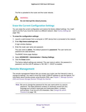 Page 158Manage Your Network 
158 Nighthawk AC1900 Smart WiFi Router 
The file is uploaded to the router and the router reboots.
WARNING:
Do not interrupt the reboot process.
Erase the Current Configuration Settings
You can erase the current configuration and restore the factory default settings. You might 
want to do this if you move the router to a different network. (See 
Factory Settings on 
page 192).
To erase the configuration settings:
1. Launch a web browser from a computer or WiFi device that is...