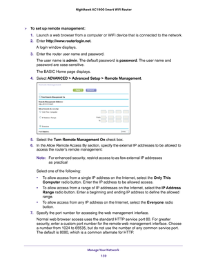 Page 159Manage Your Network 159
 Nighthawk AC1900
 Smart WiFi Router
To set up remote management:
1. Launch a web browser from a computer or WiFi device that is connected to\
 the network.
2.  Enter  http://www
 .routerlogin.net.
A login window displays.
3.  Enter the router user name and password.
The user name is  admin. 
 The default password is password. The user name and 
password are case-sensitive.
The BASIC Home page displays.
4.  Select  ADV
 ANCED > Advanced Setup > Remote Management . 
5. Select the...