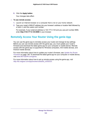 Page 160Manage Your Network 
160 Nighthawk AC1900 Smart WiFi Router 
8. Click the Apply button.
Your changes take effect.
To use remote access:
1. Launch an Internet browser on a computer that is not on your home network.
2. Type your router’s WAN IP address into your browser’s address or location field followed by 
a colon (:) and the custom port number. 
For example, if your external address is 134.177.0.123 and you use port number 8080, 
enter http://134.177.0.123:8080 in your browser.
Remotely Access Your...