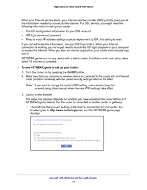 Page 17Connect to the Network and Access the Router 17
 Nighthawk AC1900
 Smart WiFi Router
When your Internet service starts, your Internet service provider (ISP)\
 typically gives you all 
the information needed to connect to the Internet. For DSL service, you \
might need the 
following information to set up your router:
•The ISP configuration information for your DSL account
• ISP login name and password
• Fixed or static IP address settings (special deployment by ISP; this se\
tting is rare)
If you cannot...