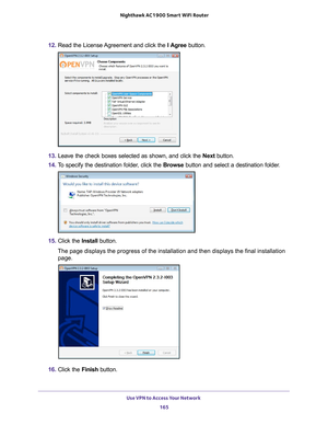 Page 165Use VPN to Access Your Network 165
 Nighthawk AC1900
 Smart WiFi Router
12. Read the License Agreement and click the  I Agree button.
13. Leave the check boxes selected as shown, and click the  Next button.
14.  T
o specify the destination folder, click the  Browse button and select a destination folder.
15. Click the  Install button.
The page displays the progress of the installation and then displays the\
 final installation  page.
16.  Click the  Finish button. 