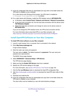 Page 166Use VPN to Access Your Network 
166 Nighthawk AC1900 Smart WiFi Router 
17. Unzip the configuration files that you downloaded and copy them to the folder where the 
VPN client is installed on your computer. 
For a client device with Windows 64-bit system, the VPN client is installed at 
C:\Program files\OpenVPN\config\ by default.
18. For a client device with Windows, modify the VPN interface name to NETGEAR-VPN: 
a.In Windows, select Control Panel > Network and Internet > Network Connections.
b. In the...