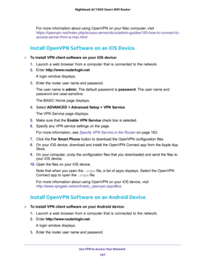 Page 167Use VPN to Access Your Network 
167  Nighthawk AC1900 Smart WiFi Router
For more information about using OpenVPN on your Mac computer, visit 
https://openvpn.net/index.php/access-server/docs/admin-guides/183-how-to-connect-to-
access-server-from-a-mac.html.
Install OpenVPN Software on an iOS Device
To install VPN client software on your iOS device:
1. Launch a web browser from a computer that is connected to the network.
2. Enter http://www.routerlogin.net.
A login window displays.
3. Enter the router...