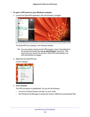 Page 169Use VPN to Access Your Network 169
 Nighthawk AC1900
 Smart WiFi Router
To open a VPN tunnel on your WIndows computer:
1. Launch the OpenVPN application with administrator privileges.
The OpenVPN icon displays in the Windows taskbar.
Tip: Y
ou can create a shortcut to the VPN program, then in the settings for 
the shortcut and select the run as administrator check box. Then 
every time your launch this shortcut, OpenVPN automatically runs 
with administrator privileges.
2.  Right-click the OpenVPN...