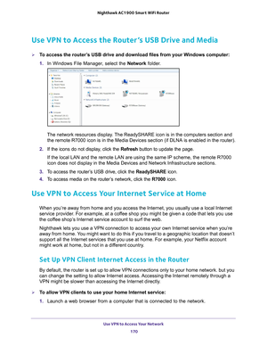 Page 170Use VPN to Access Your Network 170
Nighthawk AC1900
 Smart  WiFi Router 
Use VPN to Access the Router’s USB Drive and Media
To access the router’s USB drive and download files from your Windows computer:
1. In Windows File Manager
 , select the Network folder.
The network resources display. The ReadySHARE icon is in the computers section and 
the remote R7000 icon is in the Media Devices section (if DLNA is enabl\
ed in the router).
2.  If the icons do not display
 , click the Refresh button to update...