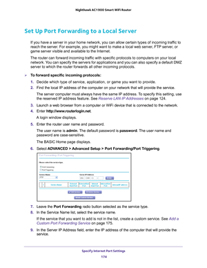 Page 174Specify Internet Port Settings 174
Nighthawk AC1900
 Smart  WiFi Router 
Set Up Port Forwarding to a Local Server
If you have a server in your home network, you can allow certain types o\
f incoming traffic to 
reach the server. For example, you might want to make a local web server, FTP server, or 
game server visible and available to the Internet.
The router can forward incoming traffic with specific protocols to computers on your local  network. 
 You can specify the servers for applications and you...