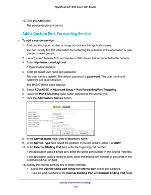 Page 175Specify Internet Port Settings 175
 Nighthawk AC1900
 Smart WiFi Router
10. Click the  Add button.
The service displays in the list.
Add a Custom Port Forwarding Service
To add a custom service:
1.  Find out which port number or range of numbers the application uses.
You can usually find this information by contacting the publisher of the \
application or user  groups or news groups.
2.  Launch a web browser from a computer or WiFi device that is connected to\
 the network.
3.  Enter  http://www...