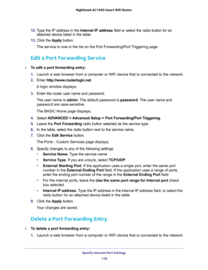 Page 176Specify Internet Port Settings 
176 Nighthawk AC1900 Smart WiFi Router 
12. Type the IP address in the Internal IP address field or select the radio button for an 
attached device listed in the table.
13. Click the Apply button. 
The service is now in the list on the Port Forwarding/Port Triggering page.
Edit a Port Forwarding Service
To edit a port forwarding entry:
1. Launch a web browser from a computer or WiFi device that is connected to the network.
2. Enter http://www.routerlogin.net.
A login...