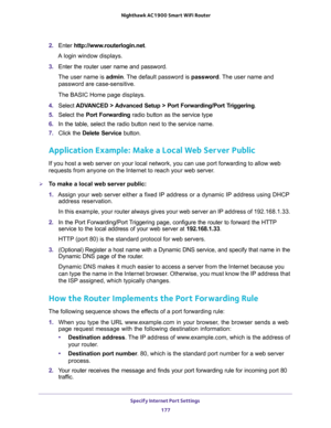 Page 177Specify Internet Port Settings 
177  Nighthawk AC1900 Smart WiFi Router
2. Enter http://www.routerlogin.net.
A login window displays.
3. Enter the router user name and password.
The user name is admin. The default password is password. The user name and 
password are case-sensitive.
The BASIC Home page displays.
4. Select ADVANCED > Advanced Setup > Port Forwarding/Port Triggering.
5. Select the Port Forwarding radio button as the service type
6. In the table, select the radio button next to the service...