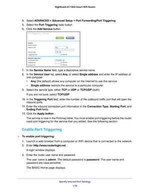 Page 179Specify Internet Port Settings 179
 Nighthawk AC1900
 Smart WiFi Router
4. Select  ADVANCED > Advanced Setup > Port Forwarding/Port Triggering. 
5.  Select the Port T
 riggering radio button.
6.  Click the  Add Service button.
7. In the Service Name field, type a descriptive service name. 
8.  In the Service User list, select  Any
 , or select Single address and enter the IP address of 
one computer:
• Any  (the default) allows any computer on the Internet to use this service\
. 
• Single address...