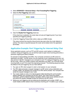 Page 180Specify Internet Port Settings 180
Nighthawk AC1900
 Smart  WiFi Router 
4. Select  ADVANCED > Advanced Setup > Port Forwarding/Port Triggering.
5.  Select the  Port T
 riggering radio button.
6. Clear the Disable Port Triggering check box.
If this check box is selected, the router does not use port triggering e\
ven if you have 
specified port triggering settings.
7.  In the Port 
 Triggering Timeout field, enter a value up to 9999 minutes. 
This value controls how long the inbound ports stay open when...