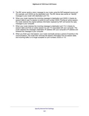 Page 181Specify Internet Port Settings 
181  Nighthawk AC1900 Smart WiFi Router
5. The IRC server sends a return message to your router using the NAT-assigned source port 
(for example, port 33333) as the destination port. The IRC server also sends an “identify” 
message to your router with destination port 113.
6. When your router receives the incoming message to destination port 33333, it checks its 
session table to see if a session is active for port number 33333. Finding an active session, 
the router...