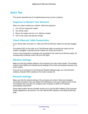 Page 183Troubleshooting 
183  Nighthawk AC1900 Smart WiFi Router
Quick Tips
This section describes tips for troubleshooting some common problems.
Sequence to Restart Your Network
When you need to restart your network, follow this sequence:
1. Turn off and unplug the modem. 
2. Turn off the router.
3. Plug in the modem and turn it on. Wait two minutes.
4. Turn on the router and wait two minutes.
Check Ethernet Cable Connections
If your device does not power on, make sure that the Ethernet cables are securely...