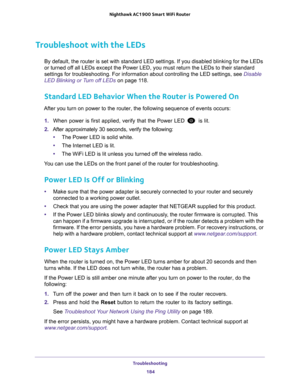Page 184Troubleshooting 184
Nighthawk AC1900
 Smart  WiFi Router 
Troubleshoot with the LEDs
By default, the router is set with standard LED settings. If you disable\
d blinking for the LEDs 
or turned off all LEDs except the Power LED, you must return the LEDs to their stand\
ard 
settings for troubleshooting. For information about controlling the LED \
settings, see Disable 
LED Blinking or Turn off LEDs on page  11 8.
Standard LED Behavior When the Router is Powered On
After you turn on power to the router,...