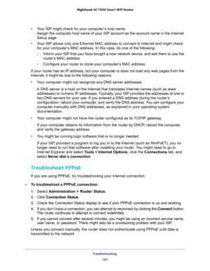 Page 187Troubleshooting 
187  Nighthawk AC1900 Smart WiFi Router
•Your ISP might check for your computer’s host name. 
Assign the computer host name of your ISP account as the account name in the Internet 
Setup page.
•Your ISP allows only one Ethernet MAC address to connect to Internet and might check 
for your computer’s MAC address. In this case, do one of the following:
-Inform your ISP that you have bought a new network device, and ask them to use the 
router’s MAC address.
-Configure your router to clone...