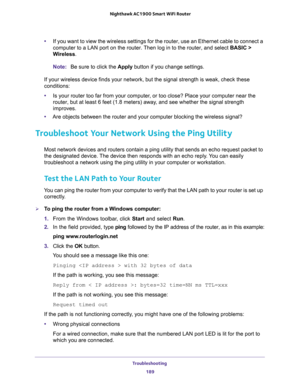 Page 189Troubleshooting 
189  Nighthawk AC1900 Smart WiFi Router
•If you want to view the wireless settings for the router, use an Ethernet cable to connect a 
computer to a LAN port on the router. Then log in to the router, and select BASIC > 
Wireless. 
Note:Be sure to click the Apply button if you change settings.
If your wireless device finds your network, but the signal strength is weak, check these 
conditions:
•Is your router too far from your computer, or too close? Place your computer near the 
router,...