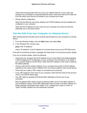 Page 190Troubleshooting 
190 Nighthawk AC1900 Smart WiFi Router 
Check that the appropriate LEDs are on for your network devices. If your router and 
computer are connected to a separate Ethernet switch, make sure that the link LEDs are 
lit for the switch ports that are connected to your computer and router.
•Wrong network configuration
Verify that the Ethernet card driver software and TCP/IP software are both installed and 
configured on your computer. 
Verify that the IP address for your router and your...