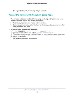 Page 20Connect to the Network and Access the Router 
20 Nighthawk AC1900 Smart WiFi Router 
The page refreshes with the language that you selected.
Access the Router with NETGEAR genie Apps
The genie app is the easy dashboard for managing, monitoring, and repairing your home 
network. The genie app can help you with the following:
•Automatically repair common wireless network problems.
•Easily manage router features like Live Parental Controls, guest access, Internet traffic 
meter, speed test, and more.
To...