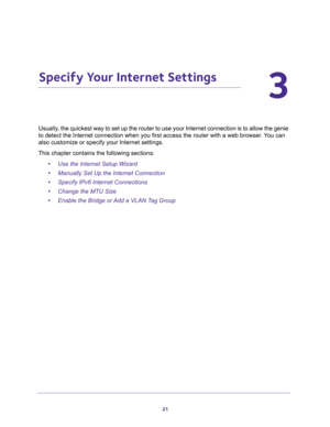 Page 2121
3
3.   Specify Your Internet Settings
Usually, the quickest way to set up the router to use your Internet connection is to allow the genie 
to detect the Internet connection when you first access the router with a web browser. You can 
also customize or specify your Internet settings. 
This chapter contains the following sections:
•Use the Internet Setup Wizard 
•Manually Set Up the Internet Connection 
•Specify IPv6 Internet Connections 
•Change the MTU Size 
•Enable the Bridge or Add a VLAN Tag Group  