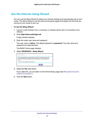 Page 22Specify Your Internet Settings 22
Nighthawk AC1900
 Smart  WiFi Router 
Use the Internet Setup Wizard
You can use the Setup Wizard to detect your Internet settings and automat\
ically set up your 
router. The Setup Wizard is not the same as the genie pages that display the fir\
st time you 
connect to your router to set it up.
To use the Setup Wizard:
1.  Launch a web browser from a computer or wireless device that is connecte\
d to the 
network.
2.  Enter  http://www
 .routerlogin.net.
A login window...