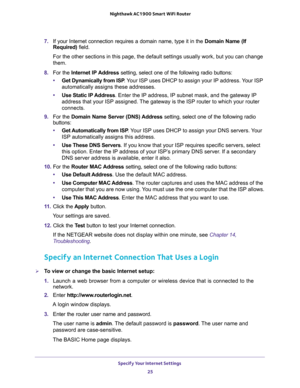 Page 25Specify Your Internet Settings 
25  Nighthawk AC1900 Smart WiFi Router
7. If your Internet connection requires a domain name, type it in the Domain Name (If 
Required) field. 
For the other sections in this page, the default settings usually work, but you can change 
them.
8. For the Internet IP Address setting, select one of the following radio buttons:
•Get Dynamically from ISP. Your ISP uses DHCP to assign your IP address. Your ISP 
automatically assigns these addresses.
•Use Static IP Address. Enter...